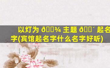以灯为 🌾 主题 🐴 起名字(宾馆起名字什么名字好听)